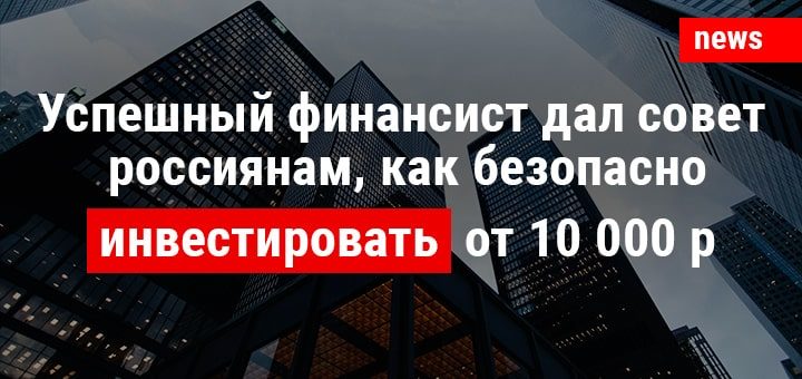 Успешный финансист дал совет россиянам, как безопасно инвестировать от 10 тысяч рублей