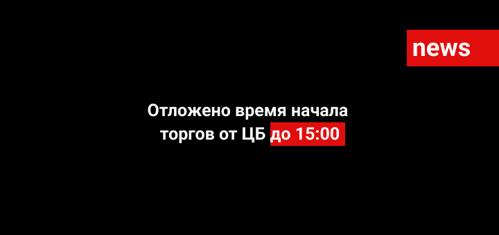 Отложено время начала торгов от ЦБ до 15:00