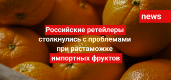 Российские ретейлеры столкнулись с проблемами при растаможке импортных фруктов
