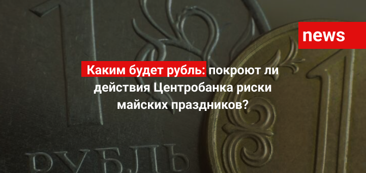 Каким будет рубль: покроют ли действия Центробанка риски от майских праздников?