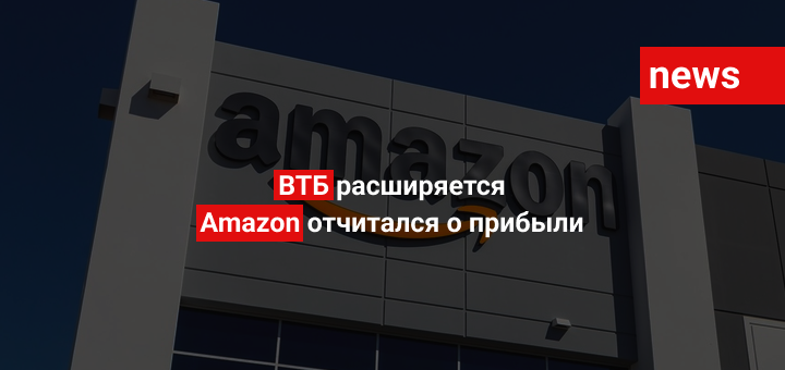 ВТБ расширяется, Amazon отчитался о прибыли